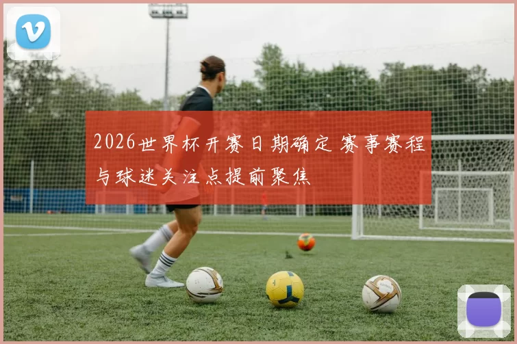 2026世界杯开赛日期确定 赛事赛程与球迷关注点提前聚焦