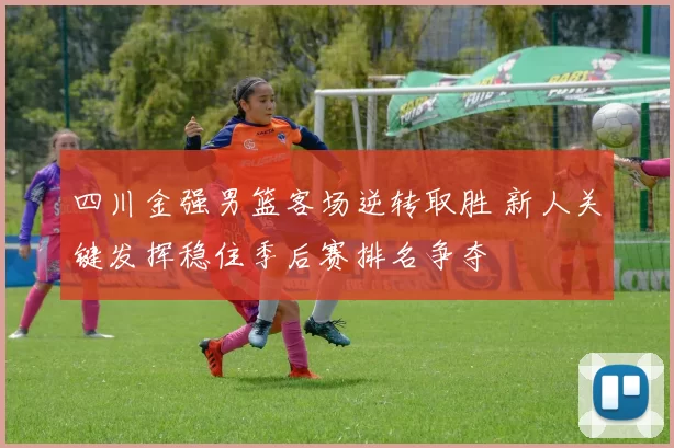 四川金强男篮客场逆转取胜 新人关键发挥稳住季后赛排名争夺