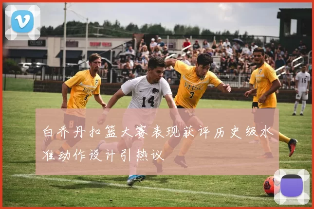 白乔丹扣篮大赛表现获评历史级水准动作设计引热议