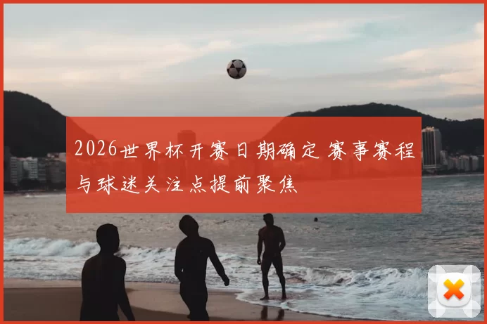 2026世界杯开赛日期确定 赛事赛程与球迷关注点提前聚焦