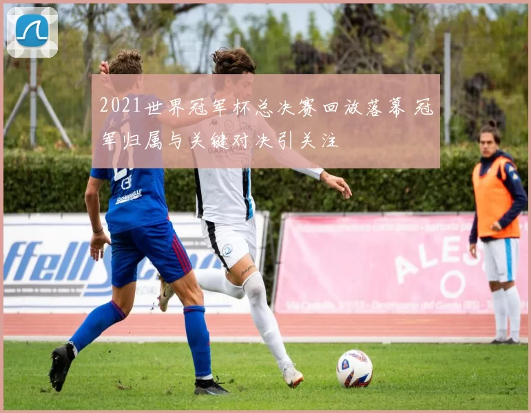 2021世界冠军杯总决赛回放落幕 冠军归属与关键对决引关注