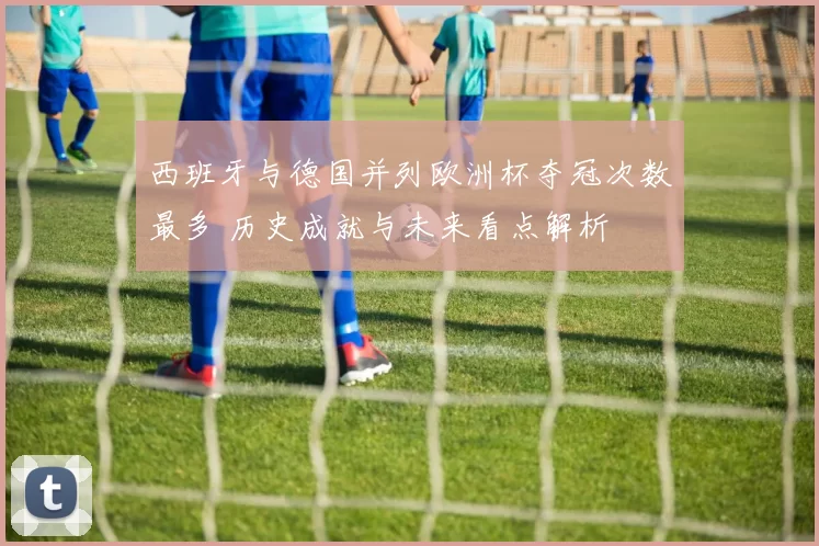 西班牙与德国并列欧洲杯夺冠次数最多 历史成就与未来看点解析