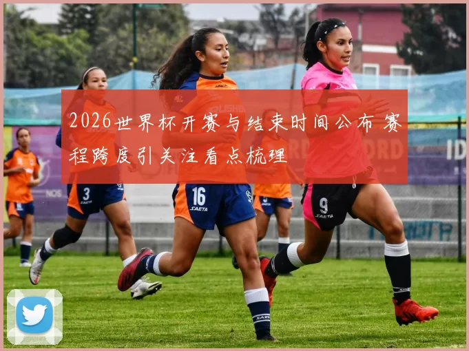 2026世界杯开赛与结束时间公布 赛程跨度引关注看点梳理