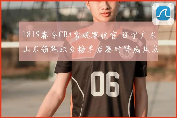 1819赛季CBA常规赛收官 辽宁广东山东领跑积分榜季后赛对阵成焦点