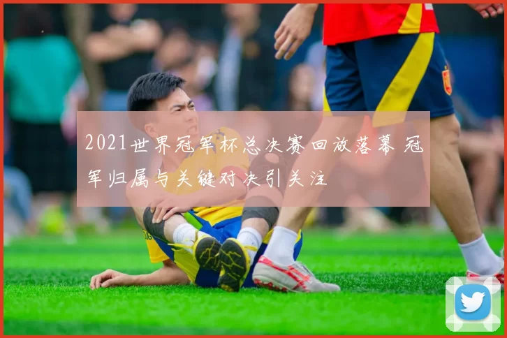 2021世界冠军杯总决赛回放落幕 冠军归属与关键对决引关注
