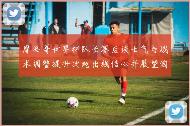 摩洛哥世界杯队长赛后谈士气与战术调整提升次轮出线信心并展望淘汰赛备战
