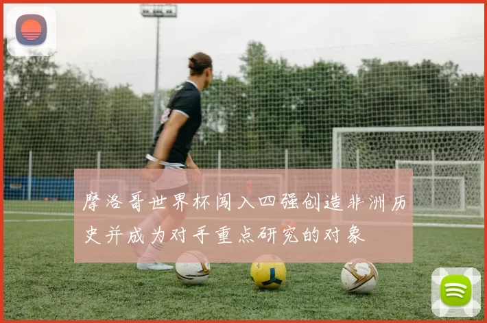 摩洛哥世界杯闯入四强创造非洲历史并成为对手重点研究的对象