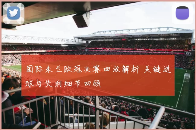 国际米兰欧冠决赛回放解析 关键进球与失利细节回顾