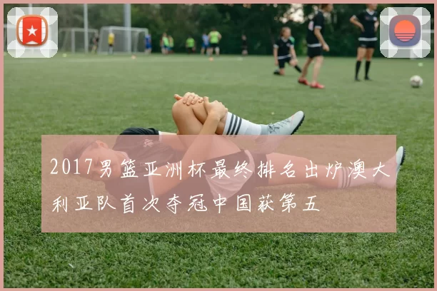 2017男篮亚洲杯最终排名出炉澳大利亚队首次夺冠中国获第五