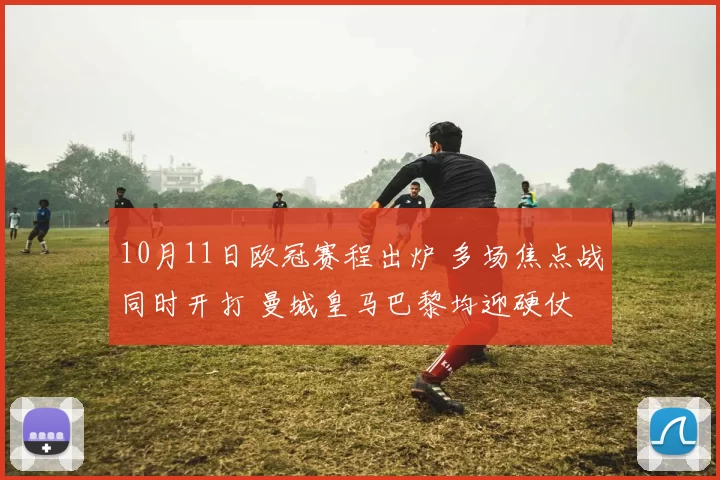 10月11日欧冠赛程出炉 多场焦点战同时开打 曼城皇马巴黎均迎硬仗