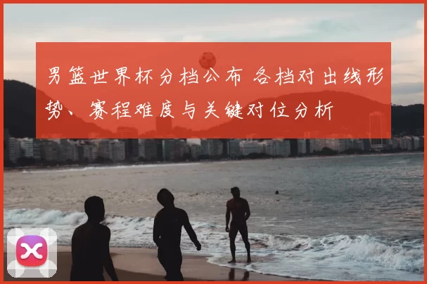 男篮世界杯分档公布 各档对出线形势、赛程难度与关键对位分析