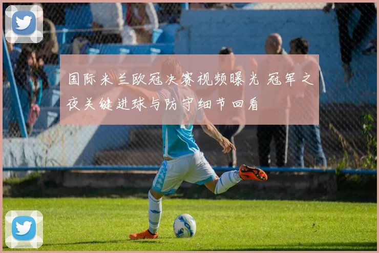 国际米兰欧冠决赛视频曝光 冠军之夜关键进球与防守细节回看