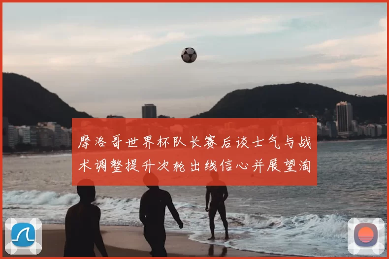 摩洛哥世界杯队长赛后谈士气与战术调整提升次轮出线信心并展望淘汰赛备战