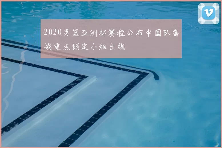 2020男篮亚洲杯赛程公布中国队备战重点锁定小组出线